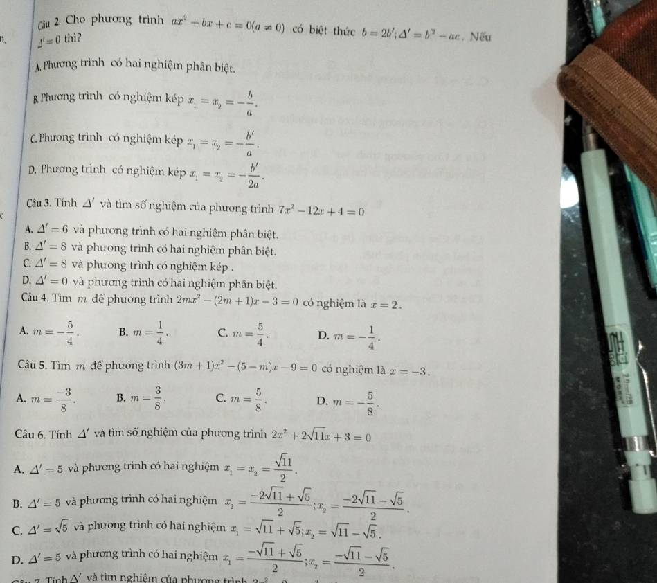 Cầu 2, Cho phương trình ax^2+bx+c=0(a!= 0) có biệt thức b=2b';△ '=b^2-ac
J'=0 thì? . Nếu
A. Phương trình có hai nghiệm phân biệt.
B. Phương trình có nghiệm kép x_1=x_2=- b/a .
C.Phương trình có nghiệm kép x_1=x_2=- b'/a .
D. Phương trình có nghiệm kép x_1=x_2=- b'/2a .
Câu 3. Tính △ 'va tìm số nghiệm của phương trình 7x^2-12x+4=0
A. △ '=6 và phương trình có hai nghiệm phân biệt.
B. △ '=8 và phương trình có hai nghiệm phân biệt.
C. △ '=8 và phương trình có nghiệm kép .
D. △ '=0 và phương trình có hai nghiệm phân biệt.
Câu 4. Tìm m để phương trình 2mx^2-(2m+1)x-3=0 có nghiệm là x=2.
A. m=- 5/4 . B. m= 1/4 . C. m= 5/4 . D. m=- 1/4 .
Câu 5. Tìm m để phương trình (3m+1)x^2-(5-m)x-9=0 có nghiệm là x=-3.
A. m= (-3)/8 . B. m= 3/8 . C. m= 5/8 . D. m=- 5/8 .
Câu 6. Tính △ ' và tìm số nghiệm của phương trình 2x^2+2sqrt(11)x+3=0
A. △ '=5 và phương trình có hai nghiệm x_1=x_2= sqrt(11)/2 .
B. △ '=5 và phương trình có hai nghiệm x_2= (-2sqrt(11)+sqrt(5))/2 ;x_2= (-2sqrt(11)-sqrt(5))/2 .
C. △ '=sqrt(5) và phương trình có hai nghiệm x_1=sqrt(11)+sqrt(5);x_2=sqrt(11)-sqrt(5).
D. △ '=5 và phương trình có hai nghiệm x_1= (-sqrt(11)+sqrt(5))/2 ;x_2= (-sqrt(11)-sqrt(5))/2 .
Tính △ ' và tìm nghiêm của phương trìn