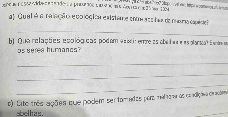 du presença das abelhas? Disponível em: https://comunica.ufu.br/not 
por-que-nossa-vida-depende-da-presenca-das-abelhas. Acesso em: 25 mar. 2024 
a) Qual é a relação ecológica existente entre abelhas da mesma espécie? 
_ 
b) Que relações ecológicas podem existir entre as abelhas e as plantas? E entre as 
os seres humanos? 
_ 
_ 
_ 
c) Cite três ações que podem ser tomadas para melhorar as condições de sobrev 
abelhas. 
_