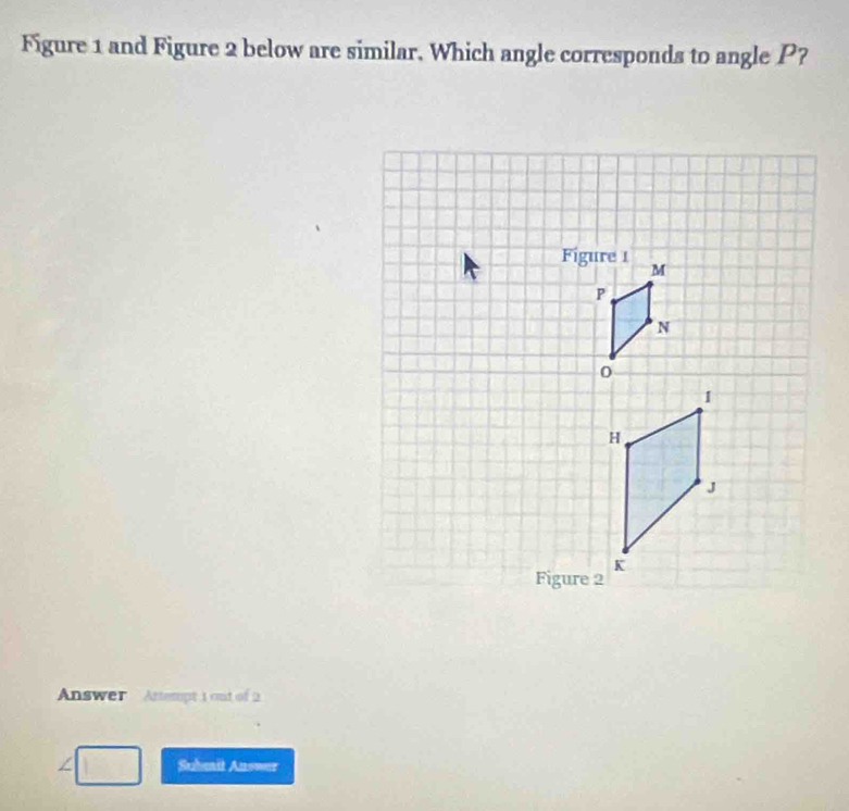 Figure 1 and Figure 2 below are similar. Which angle corresponds to angle P? 
Answer Artempt 1 ond of 2 
∠ Suhait Answer