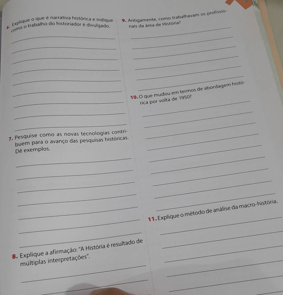 Explique o que é narrativa histórica e indique 9. Antigamente, como trabalhavam os profissio- 
como o trabalho do historiador é divulgado. nais da área de História? 
_ 
_ 
_ 
_ 
_ 
_ 
_ 
_ 
_ 
_ 
_10. O que mudou em termos de abordagem histó- 
_rica por volta de 1950? 
_ 
_ 
_ 
7. Pesquise como as novas tecnologias contri-_ 
_ 
buem para o avanço das pesquisas históricas. 
_ 
_ 
Dê exemplos. 
_ 
_ 
_ 
_ 
_ 
_ 
_ 
_ 
_ 
_11. Explique o método de análise da macro-história. 
_ 
8. Explique a afirmação: "A História é resultado de_ 
_ 
_ 
_ 
múltiplas interpretações". 
_ 
_ 
_