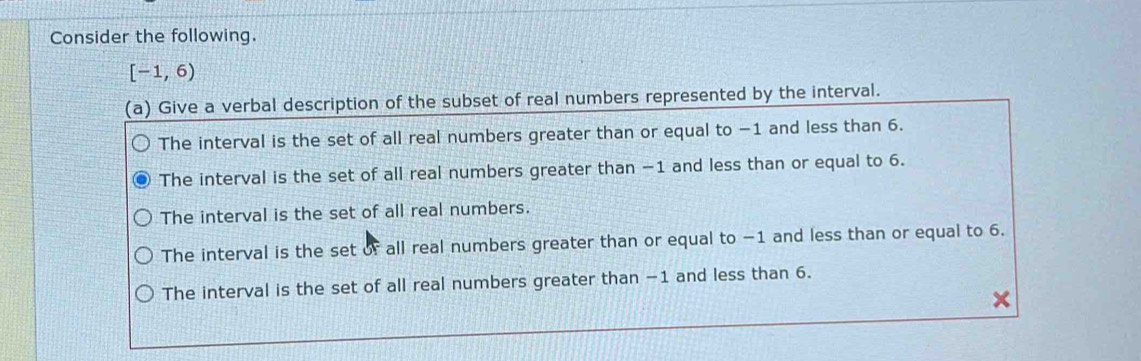 Consider the following.
[-1,6)
(a) Give a verbal description of the subset of real numbers represented by the interval.
The interval is the set of all real numbers greater than or equal to −1 and less than 6.
The interval is the set of all real numbers greater than −1 and less than or equal to 6.
The interval is the set of all real numbers.
The interval is the set of all real numbers greater than or equal to −1 and less than or equal to 6.
The interval is the set of all real numbers greater than −1 and less than 6.
a