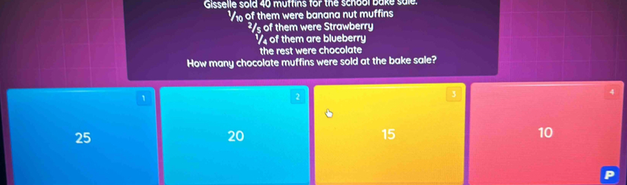 Gisselle sold 40 muffins for the school bake sale. 
V of them were banana nut muffins
²/s of them were Strawberry
½ of them are blueberry 
the rest were chocolate 
How many chocolate muffins were sold at the bake sale?
1
2
3
4
25
20
15
10