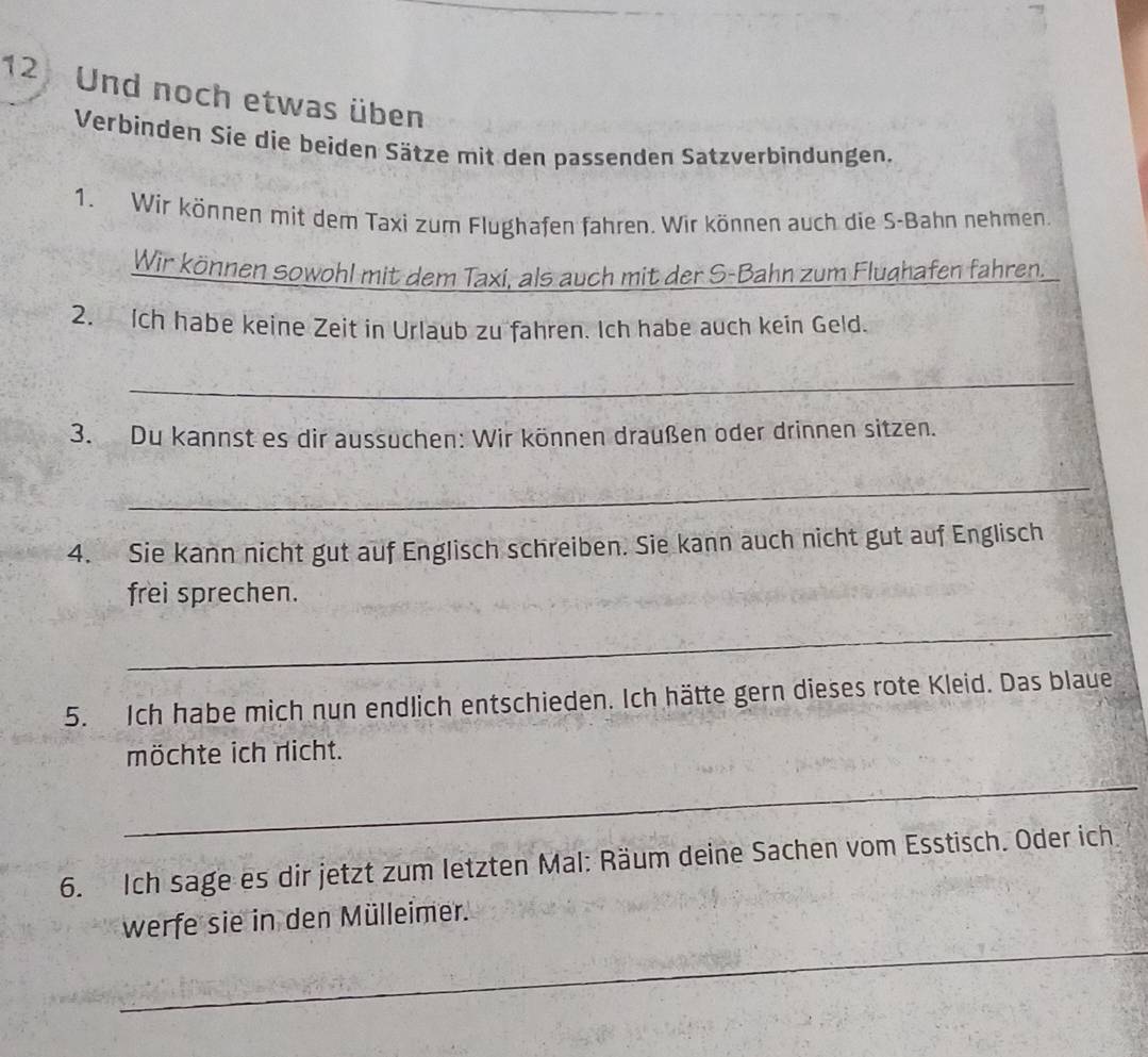 Und noch etwas üben 
Verbinden Sie die beiden Sätze mit den passenden Satzverbindungen. 
1. Wir können mit dem Taxi zum Flughafen fahren. Wir können auch die S-Bahn nehmen. 
Wir können sowohl mit dem Taxi, als auch mit der S-Bahn zum Flughafen fahren. 
2. Ich habe keine Zeit in Urlaub zu fahren. Ich habe auch kein Geld. 
_ 
3. Du kannst es dir aussuchen: Wir können draußen oder drinnen sitzen. 
_ 
4. Sie kann nicht gut auf Englisch schreiben. Sie kann auch nicht gut auf Englisch 
frei sprechen. 
_ 
5. Ich habe mich nun endlich entschieden. Ich hätte gern dieses rote Kleid. Das blaue 
möchte ich richt. 
_ 
6. Ich sage es dir jetzt zum letzten Mal: Räum deine Sachen vom Esstisch. Oder ich 
_ 
werfe sie in den Mülleimer.