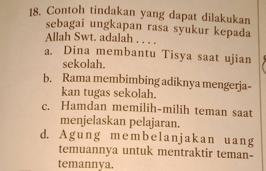 Contoh tindakan yang dapat dilakukan
sebagai ungkapan rasa syukur kepada
Allah Swt. adalah . . . .
a. Dina membantu Tisya saat ujian
sekolah.
b. Rama membimbing adiknya mengerja-
kan tugas sekolah.
c. Hamdan memilih-milih teman saat
menjelaskan pelajaran.
d. Agung membelan jakan uang
temuannya untuk mentraktir teman-
temannya.