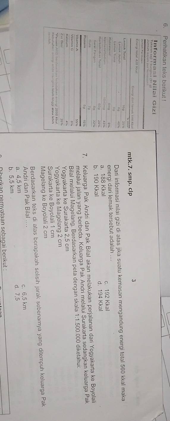 Perhatikan teks berikut !
mtk.7. smp. clp
3
Dari informasi nilai gizi di atas jika suatu kemasan mengandung energi total 560 kkal maka
energi dari lemak tersebut adalah ....
a. 188 Kkal c. 192 Kkal
b. 190 Kkal d. 194 Kkal
7. Keluarga Pak Andri dan Pak Bilal akan melakukan perjalanan dari Yogyakarta ke Boyolali
melalui jalan yang berbeda. Keluarga Pak Andri melalui Surakarta sedangkan keluarga Pak
1· 15 00.000 diketahui:
Bilal melalui Magelang. Berdasarkan peta dengan skala
Yogyakarta ke Surakarta 2,5 cm
Yogyakarta ke Magelang 2 cm
Surakarta ke Boyolali 1 cm
Magelang ke Boyolali 2 cm
Berdasarkan teks di atas berapakah selisih jarak sebenarnya yang ditempuh keluarga Pak
Andri dan Pak Bilal ....
a. 4,5 km c. 6,5 km
b. 5,5 km. d. 7,5
Diberikan nernyataan sebagai berikut :