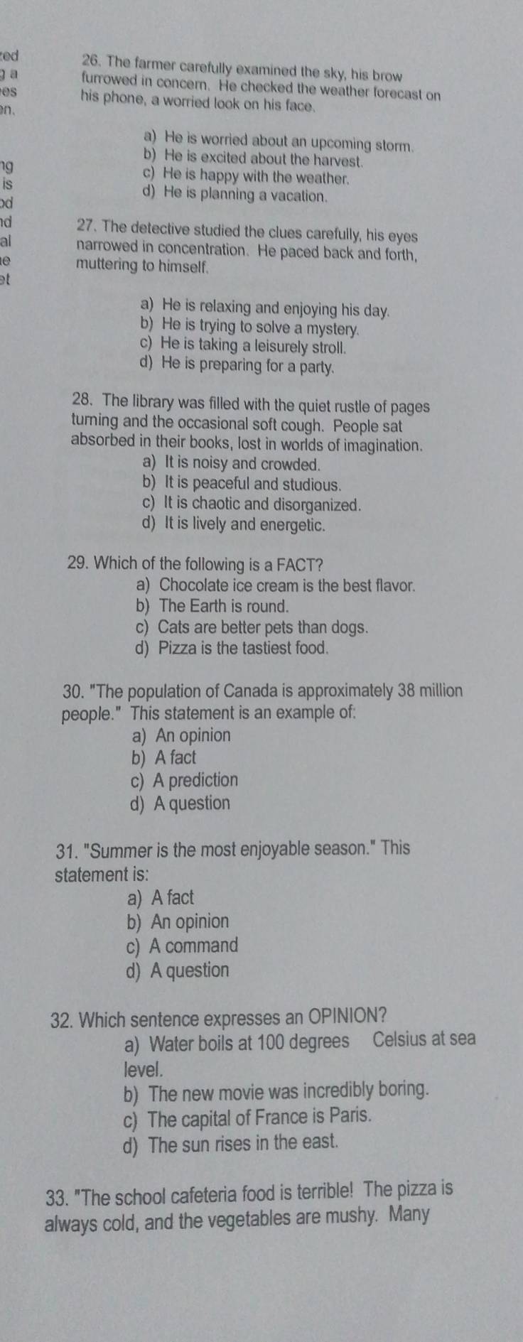 ed 26. The farmer carefully examined the sky, his brow
g a furrowed in concern. He checked the weather forecast on
his phone, a worried look on his face.
on
a) He is worried about an upcoming storm.
b) He is excited about the harvest.
IS
c) He is happy with the weather.
d) He is planning a vacation.
d 27. The detective studied the clues carefully, his eyes
al narrowed in concentration. He paced back and forth,
o muttering to himself.
at
a) He is relaxing and enjoying his day.
b) He is trying to solve a mystery.
c) He is taking a leisurely stroll.
d) He is preparing for a party.
28. The library was filled with the quiet rustle of pages
turning and the occasional soft cough. People sat
absorbed in their books, lost in worlds of imagination.
a) It is noisy and crowded.
b) It is peaceful and studious.
c) It is chaotic and disorganized.
d) It is lively and energetic.
29. Which of the following is a FACT?
a) Chocolate ice cream is the best flavor.
b) The Earth is round.
c) Cats are better pets than dogs.
d) Pizza is the tastiest food.
30. "The population of Canada is approximately 38 million
people." This statement is an example of:
a) An opinion
b) A fact
c) A prediction
d) A question
31. "Summer is the most enjoyable season." This
statement is:
a) A fact
b) An opinion
c) A command
d) A question
32. Which sentence expresses an OPINION?
a) Water boils at 100 degrees Celsius at sea
level .
b) The new movie was incredibly boring.
c) The capital of France is Paris.
d) The sun rises in the east.
33. "The school cafeteria food is terrible! The pizza is
always cold, and the vegetables are mushy. Many