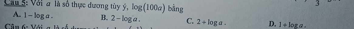 Cầu 5: Với a là số thực dương tùy ý, log (100a) bằng
I
A. 1-log a.
B. 2-log a. 
Câu 6: Với g là c
C. 2+log a.
D. 1+log a.