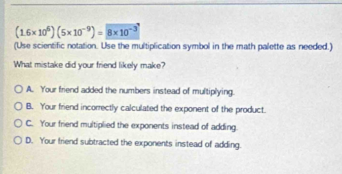 (1.6* 10^6)(5* 10^(-9))=8* 10^(-3)
(Use scientific notation. Use the multiplication symbol in the math palette as needed.)
What mistake did your friend likely make?
A. Your friend added the numbers instead of multiplying.
B. Your friend incorrectly calculated the exponent of the product.
C. Your friend multiplied the exponents instead of adding.
D. Your friend subtracted the exponents instead of adding.