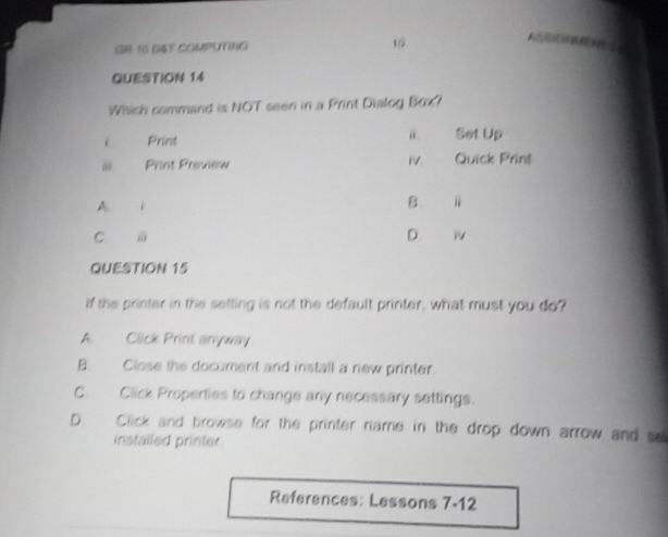 GR 16 GST COMPUTING 15 
QUESTION 14
Which command is NOT seen in a Print Dialog Box?
Frint Set Up
Print Preview 1V. Quick Print
A i
B
D.
C. ü i
QUESTION 15
If the printer in the setting is not the default printer, what must you do?
A. Click Print anyway
B. Close the document and install a new printer.
C. Click Properties to change any necessary settings.
D. Click and browse for the printer name in the drop down arrow and se
installed printer
References: Lessons 7-12