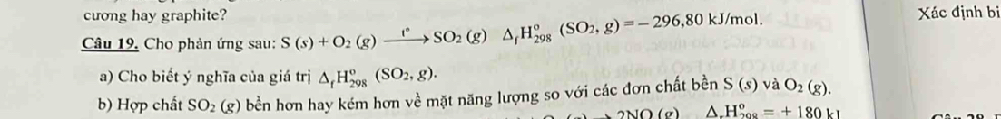 cương hay graphite? 
Câu 19, Cho phản ứng sau: S(s)+O_2(g)xrightarrow fO_circ SO_2(g)△ _fH_(298)°(SO_2,g)=-296,80kJ/mol. 
Xác định bị 
a) Cho biết ý nghĩa của giá trị △ _fH_(298)°(SO_2,g). 
b) Hợp chất SO_2(g) bền hơn hay kém hơn về mặt năng lượng so với các đơn chất bền S(s) V a O_2(g).
2110(x) △ .H_(208)°=+180k1