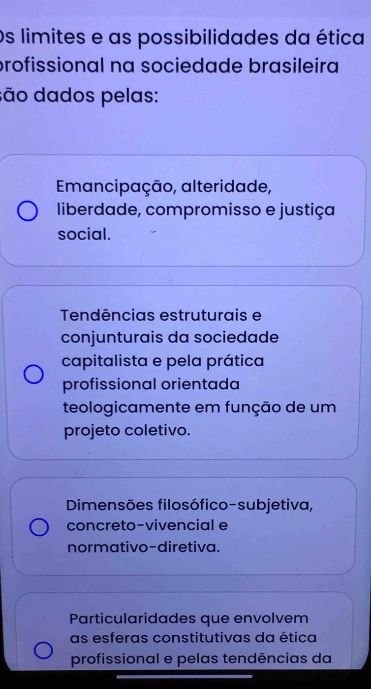 Os limites e as possibilidades da ética
profissional na sociedade brasileira
são dados pelas:
Emancipação, alteridade,
liberdade, compromisso e justiça
social.
Tendências estruturais e
conjunturais da sociedade
capitalista e pela prática
profissional orientada
teologicamente em função de um
projeto coletivo.
Dimensões filosófico-subjetiva,
concreto-vivencial e
normativo-diretiva.
Particularidades que envolvem
as esferas constitutivas da ética
profissional e pelas tendências da