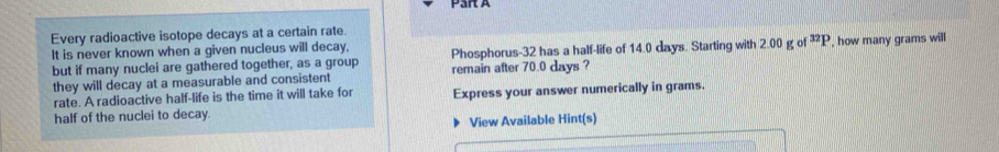 Every radioactive isotope decays at a certain rate. 
It is never known when a given nucleus will decay, Phosphorus- 32 has a half-life of 14.0 days. Starting with 2.00 g of^(32)P , how many grams will 
but if many nuclei are gathered together, as a group remain after 70.0 days ? 
they will decay at a measurable and consistent 
rate. A radioactive half-life is the time it will take for 
half of the nuclei to decay Express your answer numerically in grams. 
View Available Hint(s)