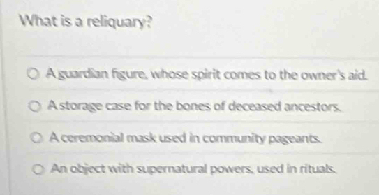 What is a reliquary?
A guardian figure, whose spirit comes to the owner's aid.
A storage case for the bones of deceased ancestors.
A ceremonial mask used in community pageants.
An object with supernatural powers, used in rituals.