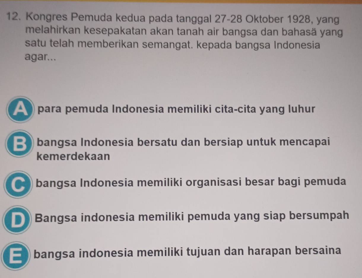 Kongres Pemuda kedua pada tanggal 27 - 28 Oktober 1928, yang
melahirkan kesepakatan akan tanah air bangsa dan bahasä yang
satu telah memberikan semangat. kepada bangsa Indonesia
agar...
▲ para pemuda Indonesia memiliki cita-cita yang luhur
B bangsa Indonesia bersatu dan bersiap untuk mencapai
kemerdekaan
● bangsa Indonesia memiliki organisasi besar bagi pemuda
D Bangsa indonesia memiliki pemuda yang siap bersumpah
) bangsa indonesia memiliki tujuan dan harapan bersaina