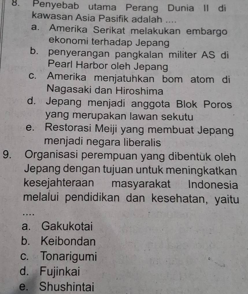 Penyebab utama Perang Dunia II di
kawasan Asia Pasifik adalah ....
a. Amerika Serikat melakukan embargo
ekonomi terhadap Jepang
b. penyerangan pangkalan militer AS di
Pearl Harbor oleh Jepang
c. Amerika menjatuhkan bom atom di
Nagasaki dan Hiroshima
d. Jepang menjadi anggota Blok Poros
yang merupakan lawan sekutu
e. Restorasi Meiji yang membuat Jepang
menjadi negara liberalis
9. Organisasi perempuan yang dibentuk oleh
Jepang dengan tujuan untuk meningkatkan
kesejahteraan masyarakat Indonesia
melalui pendidikan dan kesehatan, yaitu
…
a. Gakukotai
b. Keibondan
c. Tonarigumi
d. Fujinkai
e. Shushintai