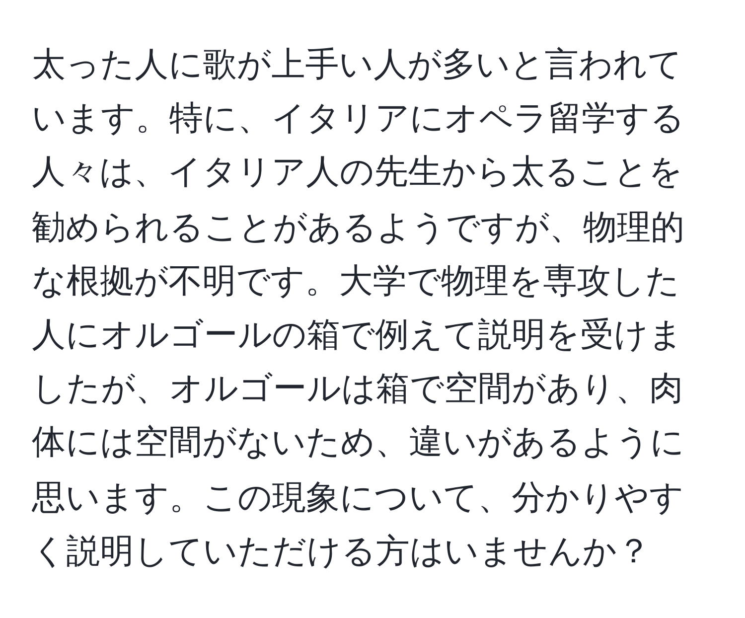 太った人に歌が上手い人が多いと言われています。特に、イタリアにオペラ留学する人々は、イタリア人の先生から太ることを勧められることがあるようですが、物理的な根拠が不明です。大学で物理を専攻した人にオルゴールの箱で例えて説明を受けましたが、オルゴールは箱で空間があり、肉体には空間がないため、違いがあるように思います。この現象について、分かりやすく説明していただける方はいませんか？