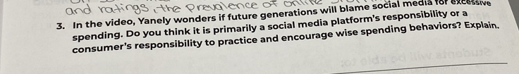 In the video, Yanely wonders if future generations will blame social media for excessive 
spending. Do you think it is primarily a social media platform's responsibility or a 
consumer's responsibility to practice and encourage wise spending behaviors? Explain.