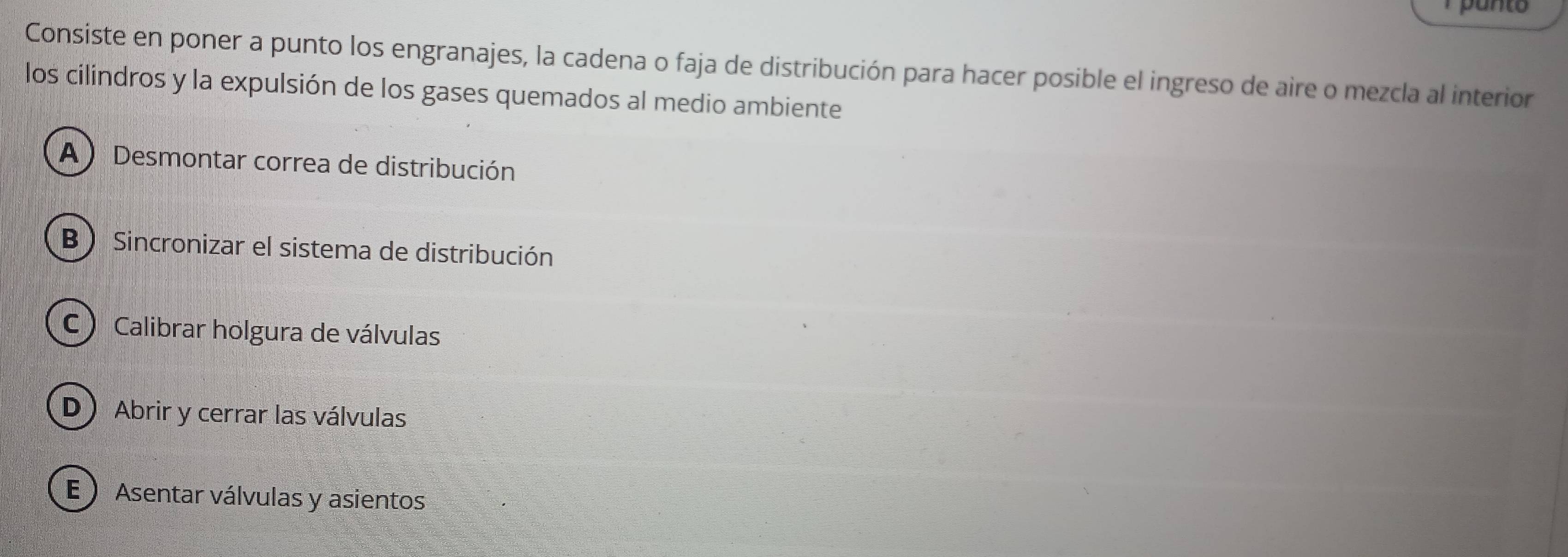 Consiste en poner a punto los engranajes, la cadena o faja de distribución para hacer posible el ingreso de aire o mezcla al interior
los cilindros y la expulsión de los gases quemados al medio ambiente
A  Desmontar correa de distribución
B  Sincronizar el sistema de distribución
C ) Calibrar holgura de válvulas
D Abrir y cerrar las válvulas
E  Asentar válvulas y asientos