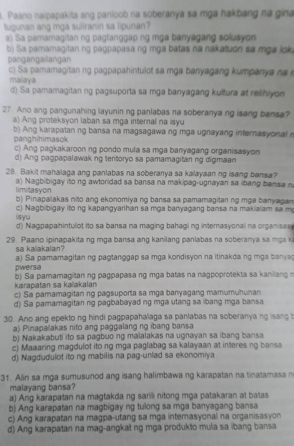 Paano naipapakita ang panloob na soberanya sa mga hakbang na gina
tugunan ang mga suliranin sa lipunan?
a) Sa pamamagitan ng pagtanggap ng mga banyagang solusyon
b) Sa pamamagitan ng pagpapasa ng mga batas na nakatuon sa mga lok
pangangailangan
c) Sa pamamagitan ng pagpapahintulot sa mga banyagang kumpanya na
malaya
d) Sa pamamagitan ng pagsuporta sa mga banyagang kultura at relihiyon
27. Ano ang pangunahing layunin ng panlabas na soberanya ng isang bansa?
a) Ang proteksyon laban sa mga internal na isyu
b) Ang karapatan ng bansa na magsagawa ng mga ugnayang internasyonal 
panghihimasok
c) Ang pagkakaroon ng pondo mula sa mga banyagang organisasyon
d) Ang pagpapalawak ng teritoryo sa pamamagitan ng digmaan
28. Bakit mahalaga ang panlabas na soberanya sa kalayaan ng isang bansa?
a) Nagbibigay ito ng awtoridad sa bansa na makipag-ugnayan sa ibang bansa n
limitasyon
b) Pinapalakas nito ang ekonomiya ng bansa sa pamamagitan ng mga banyagan
c) Nagbibigay ito ng kapangyarihan sa mga banyagang bansa na makialam sa m
isyu
d) Nagpapahintulot ito sa bansa na maging bahagi ng internasyonal na organisas
29. Paano ipinapakita ng mga bansa ang kanilang panlabas na soberanya sa mga 
sa kalakalan?
a) Sa pamamagitan ng pagtanggap sa mga kondisyon na itinakda ng mga banya
pwersa
b) Sa pamamagitan ng pagpapasa ng mga batas na nagpoprotekta sa kanilang 
karapatan sa kalakalan
c) Sa pamamagitan ng pagsuporta sa mga banyagang mamumuhunan
d) Sa pamamagitan ng pagbabayad ng mga utang sa ibang mga bansa
30. Ano ang epekto ng hindi pagpapahalaga sa panlabas na soberanyang isang t
a) Pinapalakas nito ang paggalang ng ibang bansa
b) Nakakabuti ito sa pagbuo ng malalakas na ugnayan sa ibang bansa
c) Maaaring magdulot ito ng mga paglabag sa kalayaan at interes ng bansa
d) Nagdudulot ito ng mabilis na pag-unlad sa ekonomiya
31. Alin sa mga sumusunod ang isang halimbawa ng karapatan na tinatamasa n
malayang bansa?
a) Ang karapatan na magtakda ng sarili nitong mga patakaran at batas
b) Ang karapatan na magbigay ng tulong sa mga banyagang bansa
c) Ang karapatan na magpa-utang sa mga internasyonal na organisasyon
d) Ang karapatan na mag-angkat ng mga produkto mula sa ibang bansa