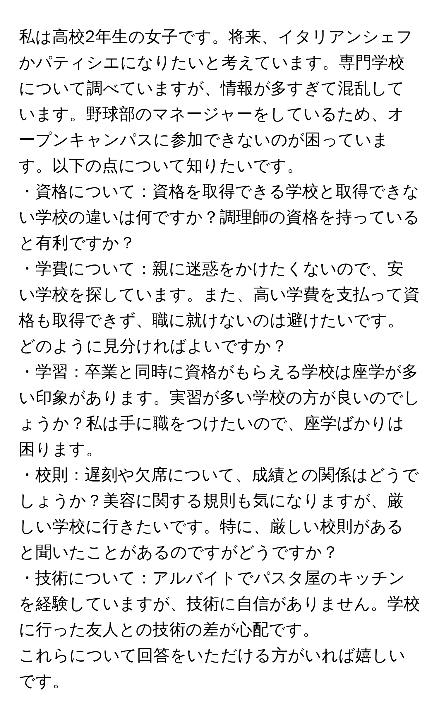 私は高校2年生の女子です。将来、イタリアンシェフかパティシエになりたいと考えています。専門学校について調べていますが、情報が多すぎて混乱しています。野球部のマネージャーをしているため、オープンキャンパスに参加できないのが困っています。以下の点について知りたいです。  
・資格について：資格を取得できる学校と取得できない学校の違いは何ですか？調理師の資格を持っていると有利ですか？  
・学費について：親に迷惑をかけたくないので、安い学校を探しています。また、高い学費を支払って資格も取得できず、職に就けないのは避けたいです。どのように見分ければよいですか？  
・学習：卒業と同時に資格がもらえる学校は座学が多い印象があります。実習が多い学校の方が良いのでしょうか？私は手に職をつけたいので、座学ばかりは困ります。  
・校則：遅刻や欠席について、成績との関係はどうでしょうか？美容に関する規則も気になりますが、厳しい学校に行きたいです。特に、厳しい校則があると聞いたことがあるのですがどうですか？  
・技術について：アルバイトでパスタ屋のキッチンを経験していますが、技術に自信がありません。学校に行った友人との技術の差が心配です。  
これらについて回答をいただける方がいれば嬉しいです。