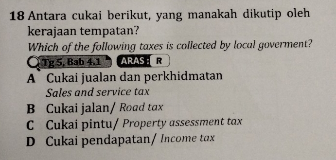 Antara cukai berikut, yang manakah dikutip oleh
kerajaan tempatan?
Which of the following taxes is collected by local goverment?
Tg 5, Bab 4.1 ARAS : R
A Cukai jualan dan perkhidmatan
Sales and service tax
B Cukai jalan/ Road tax
C Cukai pintu/ Property assessment tax
D Cukai pendapatan/ Income tax