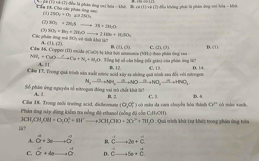 B. chỉ có (2).
C. cả (1) và (2) đều là phản ứng oxi hóa - khử. D. cả (1) và (2) đều không phải là phản ứng oxi hóa - khử.
Cầu 15. Cho các phản ứng sau: 2SO_2+O_2leftharpoons 2SO_3.
(1)
(2) SO_2+2H_2Sto 3S+2H_2O.
(3) SO_2+Br_2+2H_2Oto 2HBr+H_2SO_4.
Các phản ứng mà SO_2 có tính khử là?
A. (1), (2). B. (1), (3). C. (2), (3). D. (1).
Câu 16. Copper (II) oxide (CuO) bị khử bởi ammonia (NH₃) theo phản ứng sau :
NH_3+CuOto Cu+N_2+H_2O. Tổng hệ số cân bằng (tối giản) của phản ứng là?
A. 11. B. 12. C. 13. D. 14.
Câu 17. Trong quá trình sản xuất nitric acid xảy ra những quá trình sau đối với nitrogen
N_2xrightarrow (1)NH_3xrightarrow (2)NOto NO_2xrightarrow (3)NO_2xrightarrow (4)HNO_3.
Số phản ứng nguyên tố nitrogen đóng vai trò chất khử là?
A. 1. B. 2. C. 3. D. 4.
Câu 18. Trong môi trường acid, dichromate (Cr_2O_7^((2-)) có màu da cam chuyền hóa thành Cr^3+) có màu xanh.
Phản ứng này dùng kiểm tra nồng độ ethanol (nồng độ cồn C_2H_5OH).
3CH_3CH_2OH+Cr_2O_7^((2-)+8H^+)to 3CH_3CHO+2Cr^(3+)+7H_2O. Quá trình khử (sự khử) trong phản ứng trên
là?
A. beginarrayr +6 Cr+3eto Cr.endarray B. beginarrayr -1 Cto endarray 2e+beginarrayr +1 C.endarray
+4
C. beginarrayr +7 Cr+4eto Cr.endarray D. beginarrayr -1 Cto endarray 5e+C.