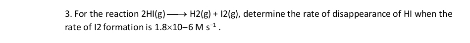 For the reaction 2HI(g)to H2(g)+I2(g) , determine the rate of disappearance of HI when the 
rate of 12 formation is 1.8* 10-6Ms^(-1).