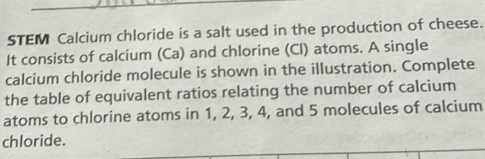 STEM Calcium chloride is a salt used in the production of cheese. 
It consists of calcium (Ca) and chlorine (Cl) atoms. A single 
calcium chloride molecule is shown in the illustration. Complete 
the table of equivalent ratios relating the number of calcium 
atoms to chlorine atoms in 1, 2, 3, 4, and 5 molecules of calcium 
chloride.