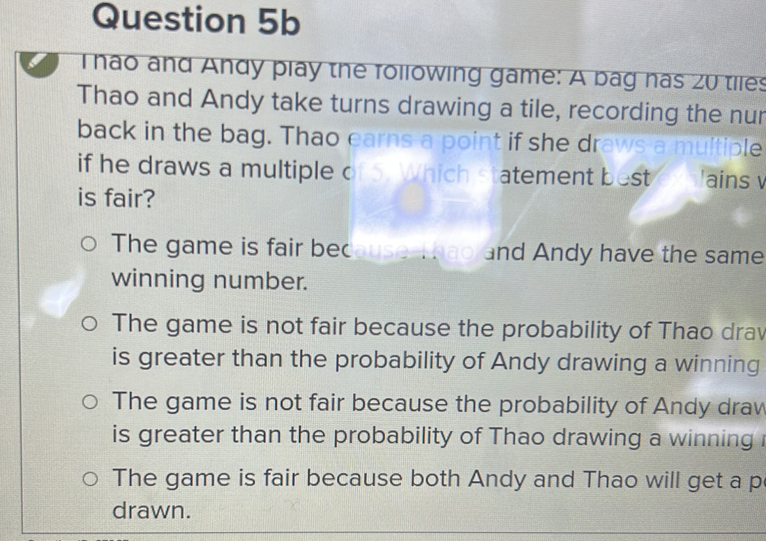 nao and Andy play the following game: A bag has 20 tiles
Thao and Andy take turns drawing a tile, recording the nur
back in the bag. Thao earns a point if she draws a multiple
if he draws a multiple of 5. Which statement best 'ains v
is fair?
The game is fair because, ao and Andy have the same
winning number.
The game is not fair because the probability of Thao drav
is greater than the probability of Andy drawing a winning
The game is not fair because the probability of Andy drav
is greater than the probability of Thao drawing a winning i
The game is fair because both Andy and Thao will get a p
drawn.