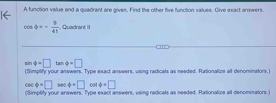 A function value and a quadrant are given. Find the other five function values. Give exact answers.
cos phi =- 9/41  , Quadrant II
sin phi =□ tan phi =□
(Simplify your answers. Type exact answers, using radicals as needed. Rationalize all denominators.)
csc varphi =□ sec varphi =□ cot phi =□
(Simplify your answers. Type exact answers, using radicals as needed. Rationalize all denominators.)