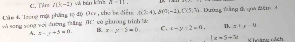 C. Tâm I(3;-2) và bán kính R=11. D. ram
Câu 4. Trong mặt phẳng tọ độ Oxy , cho ba điểm A(2;4), B(0;-2), C(5;3). Đường thắng đi qua điểm A
và song song với đường thắng BC có phương trình là:
A. x-y+5=0. B. x+y-5=0. C. x-y+2=0. D. x+y=0.
(x=5+3t Khoảng cách