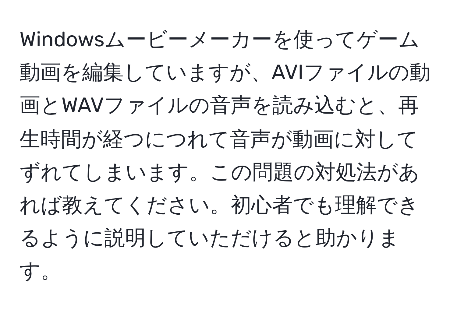 Windowsムービーメーカーを使ってゲーム動画を編集していますが、AVIファイルの動画とWAVファイルの音声を読み込むと、再生時間が経つにつれて音声が動画に対してずれてしまいます。この問題の対処法があれば教えてください。初心者でも理解できるように説明していただけると助かります。