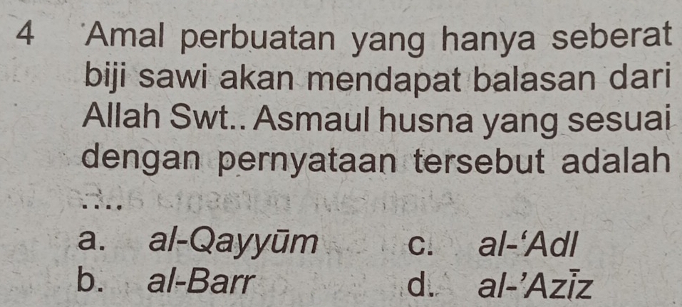 4 'Amal perbuatan yang hanya seberat
biji sawi akan mendapat balasan dari
Allah Swt.. Asmaul husna yang sesuai
dengan pernyataan tersebut adalah 
. . . .
a. al-Qayyūm c. al-‘Adl
b. al-Barr d. al-'Aziz