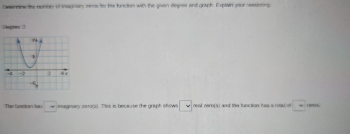 Determine the number of imaginary zeros for the function with the given degree and graph. Explain your reasoning. 
Degree: 2 
The function has □ imaginary zero(s). This is because the graph shows □ v real zero(s) and the function has a total of v zeros.