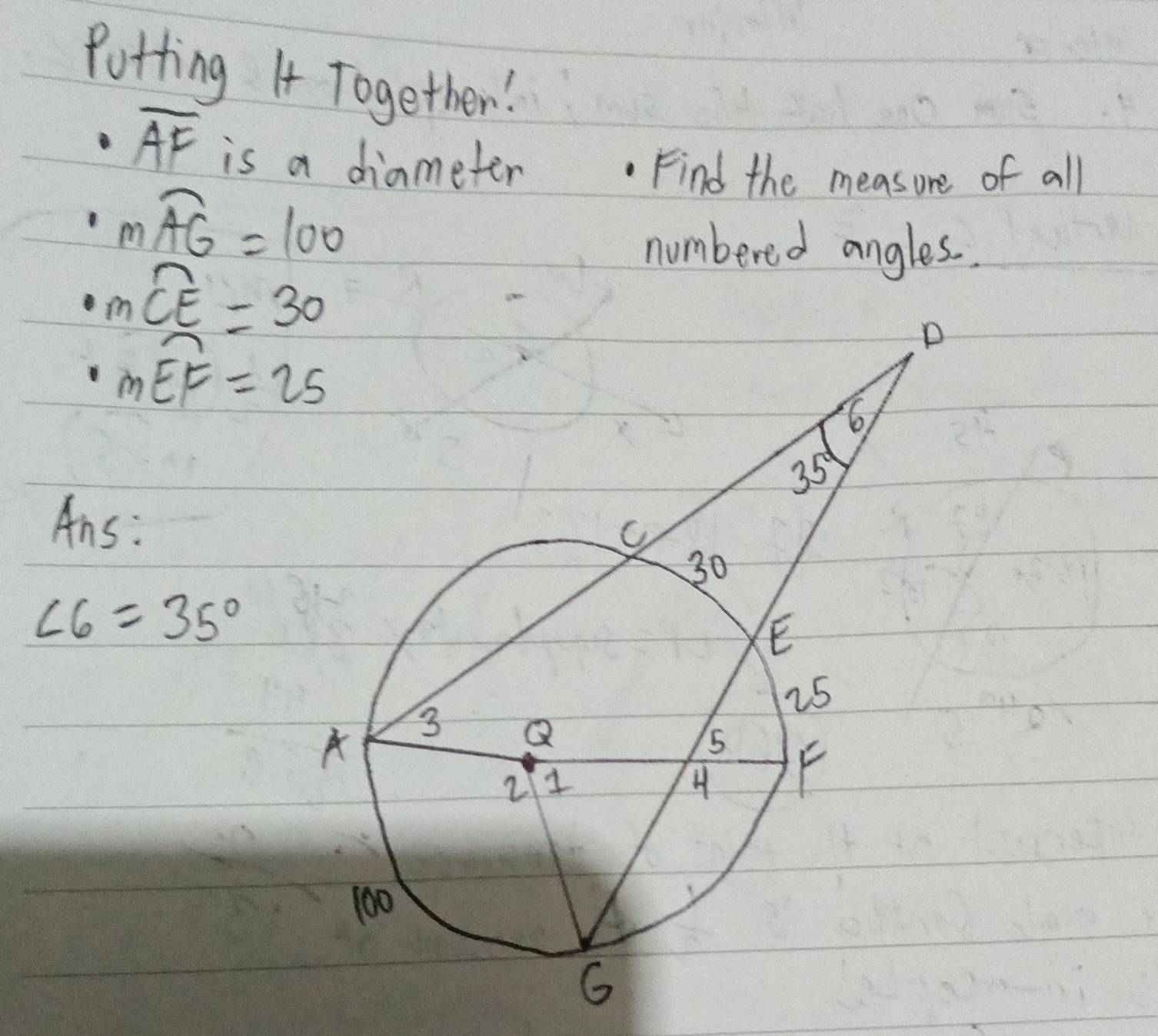 Potting I Together!
overline AF is a diameter
Find the measure of all
mwidehat AG=100
numbered angles..
mwidehat CE=30
mwidehat EF=25
Ans:
∠ 6=35°