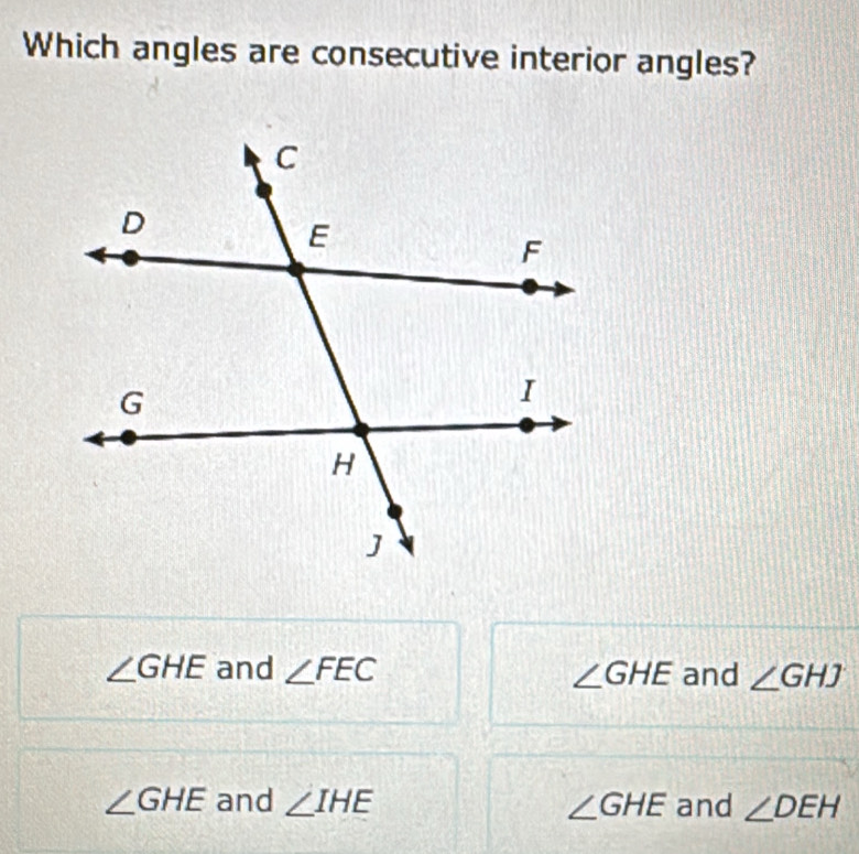 Which angles are consecutive interior angles?
∠ GHE and ∠ FEC ∠ GHE and ∠ GHJ
∠ GHE and ∠ IHE ∠ GHE and ∠ DEH