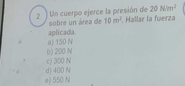 Un cuerpo ejerce la presión de 20N/m^2
sobre un área de 10m^2. Hallar la fuerza
aplicada.
a) 150 N
b) 200 N
c) 300 N
d) 400 N
e) 550 N