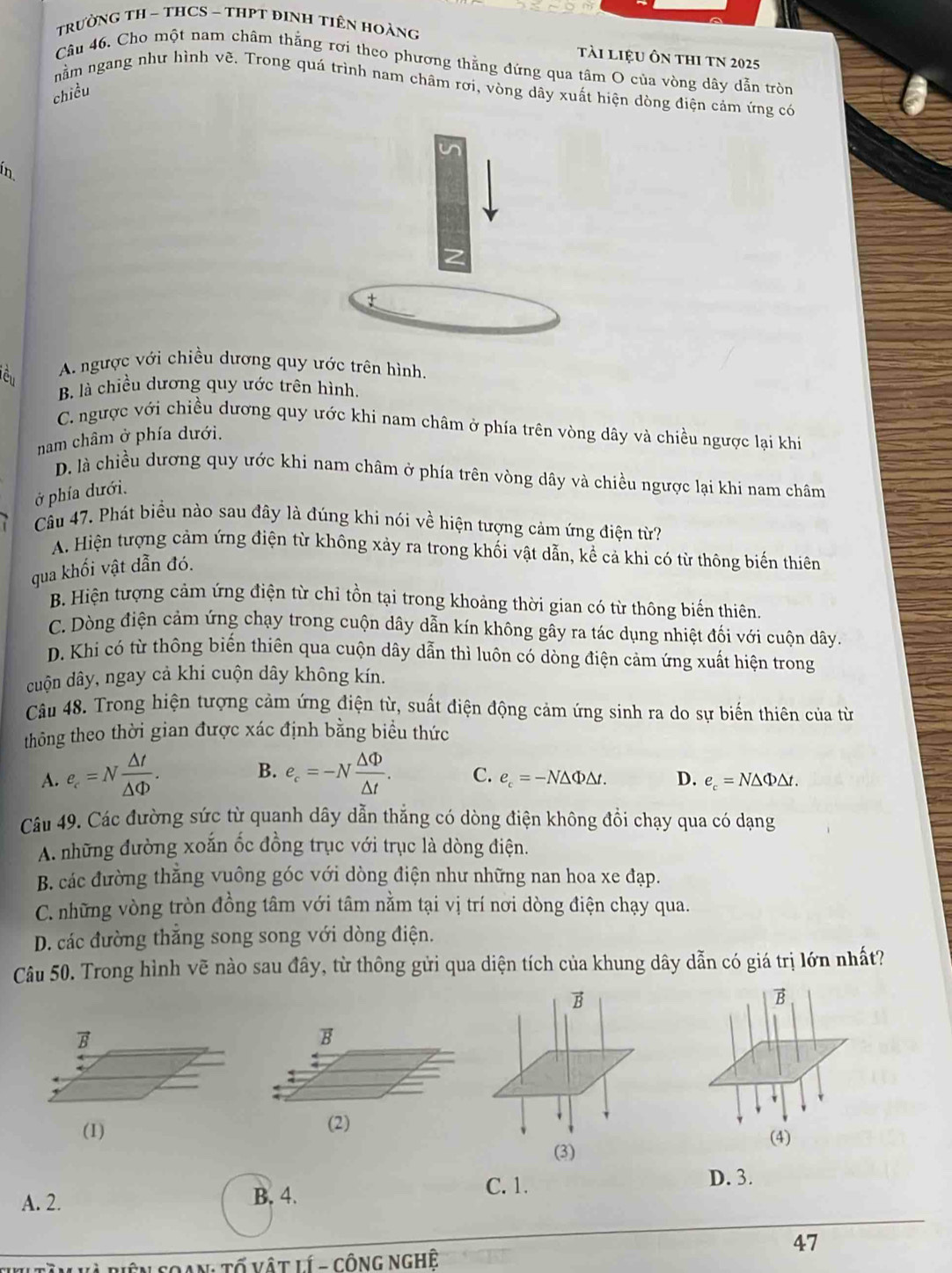 TRưỜNG TH ~ THCS ~ THPT ĐINH TIêN HOẢNg
tài liệu ôn thI TN 2025
Câu 46. Cho một nam châm thắng rơi theo phương thằng đứng qua tâm O của vòng dây dẫn tròn
nằm ngang như hình vẽ. Trong quá trình nam châm rơi, vòng dây xuất hiện dòng điện cảm ứng có
chiều
ín
A. ngược với chiều dương quy ước trên hình.
B. là chiều dương quy ước trên hình.
C. ngược với chiều dương quy ước khi nam châm ở phía trên vòng dây và chiều ngược lại khi
nam châm ở phía dưới.
D. là chiều dương quy ước khi nam châm ở phía trên vòng dây và chiều ngược lại khi nam châm
ở phía dưới.
Câu 47. Phát biểu nào sau đây là đúng khi nói về hiện tượng cảm ứng điện từ?
A. Hiện tượng cảm ứng điện từ không xảy ra trong khối vật dẫn, kể cả khi có từ thông biến thiên
qua khối vật dẫn đó.
B. Hiện tượng cảm ứng điện từ chỉ tồn tại trong khoảng thời gian có từ thông biến thiên
C. Dòng điện cảm ứng chạy trong cuộn dây dẫn kín không gây ra tác dụng nhiệt đối với cuộn dây.
D. Khi có từ thông biến thiên qua cuộn dây dẫn thì luôn có dòng điện cảm ứng xuất hiện trong
cuộn dây, ngay cả khi cuộn dây không kín.
Câu 48. Trong hiện tượng cảm ứng điện từ, suất điện động cảm ứng sinh ra do sự biến thiên của từ
thông theo thời gian được xác định bằng biểu thức
B.
A. e_c=N △ t/△ Phi  . e_c=-N △ Phi /△ t . C. e_c=-N△ Phi △ t. D. e_c=N△ Phi △ t.
Câu 49. Các đường sức từ quanh dây dẫn thắng có dòng điện không đổi chạy qua có dạng
A. những đường xoắn ốc đồng trục với trục là dòng điện.
B. các đường thăng vuông góc với dòng điện như những nan hoa xe đạp.
C. những vòng tròn đồng tâm với tâm nằm tại vị trí nơi dòng điện chạy qua.
D. các đường thắng song song với dòng điện.
Câu 50. Trong hình vẽ nào sau đây, từ thông gửi qua diện tích của khung dây dẫn có giá trị lớn nhất?
B
B
B
B
(1) (2) (4)
(3)
A. 2. B. 4.
C. 1.
D. 3.
47
AN Tổ vật lí - công Nghệ