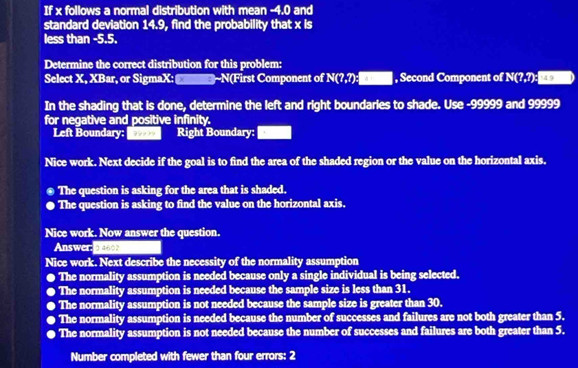 If x follows a normal distribution with mean -4.0 and
standard deviation 14.9, find the probability that x is
less than -5.5.
Determine the correct distribution for this problem:
Select X, XBar, or SigmaX: ~N(First Component of N(?,?) :□ , Second Component of N(?,?) 14.9
In the shading that is done, determine the left and right boundaries to shade. Use -99999 and 99999
for negative and positive infinity.
Left Boundary: , Right Boundary:
Nice work. Next decide if the goal is to find the area of the shaded region or the value on the horizontal axis.
The question is asking for the area that is shaded.
The question is asking to find the value on the horizontal axis.
Nice work. Now answer the question.
Answer: 94692
Nice work. Next describe the necessity of the normality assumption
. The normality assumption is needed because only a single individual is being selected.
The normality assumption is needed because the sample size is less than 31.
The normality assumption is not needed because the sample size is greater than 30.
The normality assumption is needed because the number of successes and failures are not both greater than 5.
The normality assumption is not needed because the number of successes and failures are both greater than 5.
Number completed with fewer than four errors: 2