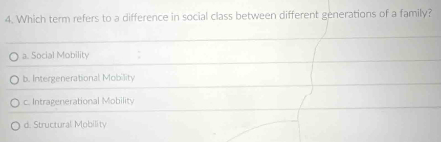 Which term refers to a difference in social class between different generations of a family?
a. Social Mobility ;
b. Intergenerational Mobility
c. Intragenerational Mobility
d. Structural Mobility