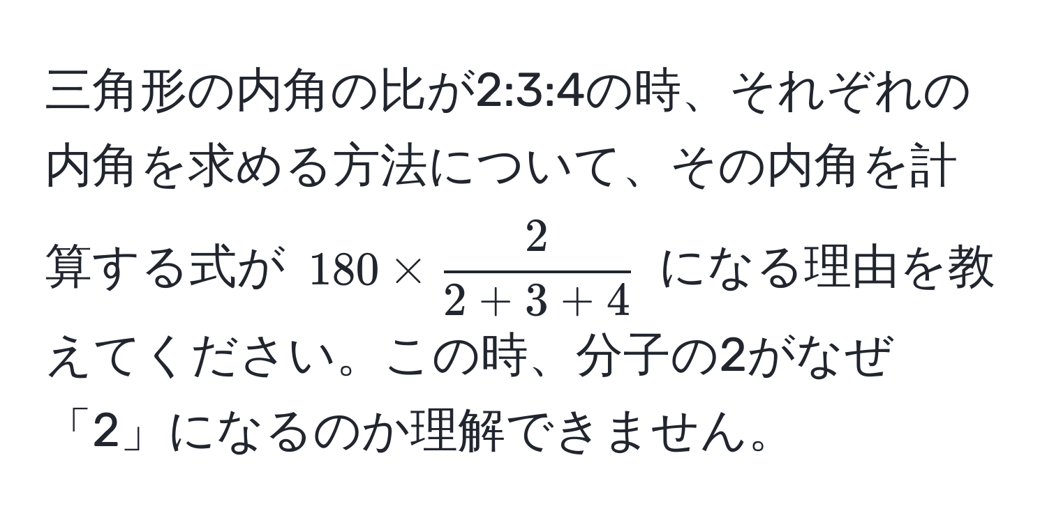 三角形の内角の比が2:3:4の時、それぞれの内角を求める方法について、その内角を計算する式が $180 *  2/2+3+4 $ になる理由を教えてください。この時、分子の2がなぜ「2」になるのか理解できません。