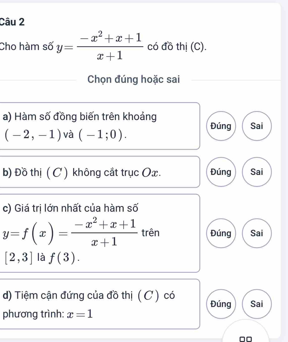 Cho hàm số y= (-x^2+x+1)/x+1  có đồ thị (C). 
Chọn đúng hoặc sai 
a) Hàm số đồng biến trên khoảng 
Đúng Sai
(-2,-1) và (-1;0). 
b) Đồ thị (C ) không cắt trục Ox. Đúng Sai 
c) Giá trị lớn nhất của hàm số
y=f(x)= (-x^2+x+1)/x+1  trên Đúng Sai
[2,3] là f(3). 
d) Tiệm cận đứng của đồ thị ( C ) có 
Đúng Sai 
phương trình: x=1
□□