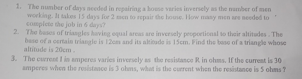 The number of days needed in repairing a house varies inversely as the number of men 
working. It takes 15 days for 2 men to repair the house. How many men are needed to 
complete the job in 6 days? 
2. The bases of triangles having equal areas are inversely proportional to their altitudes . The 
base of a certain triangle is 12cm and its altitude is 15cm. Find the base of a triangle whose 
altitude is 20cm. 
3. The current I in amperes varies inversely as the resistance R in ohms. If the current is 30
amperes when the resistance is 3 ohms, what is the current when the resistance is 5 ohms ?