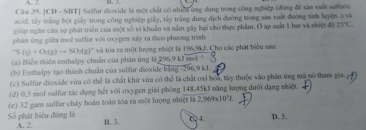 A. 2. B. 3.
Câu 39. [CD - SBT] Sulfur dioxide là một chất có nhiều ứng dụng trong công nghiệp (dùng để sản xuất sulfunc
acid, tây trắng bột giấy trong công nghiệp giấy, tầy trắng dung dịch đường trong sản xuất đường tỉnh luyện. ) và
giúp ngân cản sự phát triển của một số vi khuẩn và nấm gây hại cho thực phẩm. Ở áp suất 1 bar và nhiệt độ 25°C. 
phản ứng giữa mol sulfur với oxygen xây ra theo phương trình^-S(s)+O_2(g)to SO_2(g) * và tôa ra một lượng nhiệt là 196,9kJ. Cho các phát biểu sau:
a) Biến thiên enthalpy chuẩn của phản ứng là 296 .9 k Jmol^(-1)
(b) Enthalpy tạo thành chuẩn của sulfur dioxide bằng -296, 9 kJ.
(c) Sulfur dioxide vừa có thể là chất khử vừa có thể là chất oxi hóa, tùy thuộc vào phản ứng mã nó tham gia.
(d) 0,5 mol sulfur tác dụng hết với oxygen giải phóng 148,45kJ năng lượng dưới dạng nhiệt.
(c) 32 gam sulfur cháy hoàn toàn tỏa ra một lượng nhiệt là 2,969* 10^5J. 
ố phát biểu đúng là D. 5.
A. 2.
B. 3.
C4.