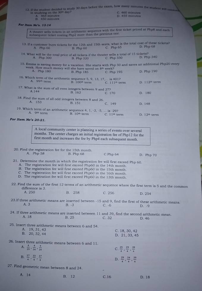 If the student decided to study 30 days before the exam, how many minutes the student will cosson
in studying on the 30^(th)da D. 455 minutes C. 460 minutes
A. 465 minute
B. 450 min ut   
For Item No's. 13-14
A theater sells tickets in an arithmetic sequence with the first ticket priced at Php8 and each
subsequent ticket costing Php2 more than the previous one
13. If a customer buys tickets for the 12th and 15th seats, what is the total cost of these tickets? D. Php 68
A Php 66 B. Php 60 C. Php 65
14. What will be the total price of all tickets if the theater sells a total of 15 tickets?
A. Php 300 B. Php 320 C. Php 330 D. Php 340
15. Emma is saving money for a vacation. She starts with Php 50 and saves an additional Php20 every
week. How much money will she have saved on 8^(th) week? D. Php 190
A. Php 180 B. Php 185 C. Php 195
16. Which term of the arithmetic sequence 5, 9, 13, 17,... is 401? term
A. 99^(th) term B. 100^(th) term C. 11ln term D. 112^(th)
17. What is the sum of all even integers between 9 and 27?
A.144 B. 162 C. 170 D. 180
18. Find the sum of all odd integers between 8 and 26.
A. 153 B. 151 C. 149 D. 148
19. Which term of an arithmetic sequence 4, 1, -2, -5, ... is -29?
A. gth term 10^(th) term C. 1 1“  term D. 12^(th) term
For Item No's 20-21.
A local community center is planning a series of events over several
months. The center charges an initial registration fee of Php12 for the
first month and increases the fee by Php4 each subsequent month.
20. Find the registration fee for the 15th month.
A. Php 58 B. Php 68 C.Php 64 D. Php 70
21. Determine the month in which the registration fee will first exceed Php 60.
A. The registration fee will first exceed Php60 in the 14th month.
B. The registration fee will first exceed Php60 in the 15th month.
C. The registration fee will first exceed Php60 in the 16th month.
D. The registration fee will first exceed Php60 in the 13th month.
22. Find the sum of the first 12 terms of an arithmetic sequence where the first term is 5 and the common
difference is 3
A. 250 B. 258 C. 256 D. 254
23.If three arithmetic means are inserted between -15 and 9, find the first of these arithmetic means
A. 3 B. -3 C. -6 D.-9
24. If three arithmetic means are inserted between 11 and 39, find the second arithmetic mean.
A. 18 B. 25 C. 32 D. 46
25. Insert three arithmetic means between 6 and 54.
A. 19, 31, 43 C. 18, 30, 42
B. 20, 32, 44 D. 21, 33, 45
26. Insert three arithmetic means between 6 and 11.
A.  4/29 , 4/34 , 4/39 
C.  25/4 , 29/4 , 39/4 
B.  27/4 , 33/4 , 37/4 
D.  29/4 , 34/4 , 39/4 
27. Find geometric mean between 8 and 24.
A. 14 B. 12 C.16 D. 18