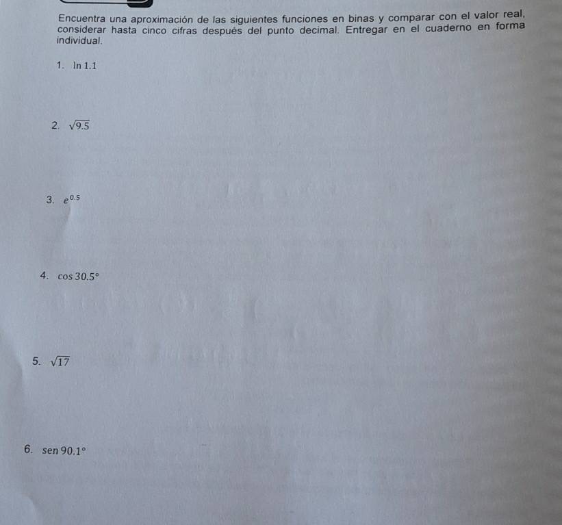 Encuentra una aproximación de las siguientes funciones en binas y comparar con el valor real, 
considerar hasta cinco cifras después del punto decimal. Entregar en el cuaderno en forma 
individual. 
1. ln 1.1
2. sqrt(9.5)
3. e^(0.5)
4. cos 30.5°
5. sqrt(17)
6. sen 90.1°