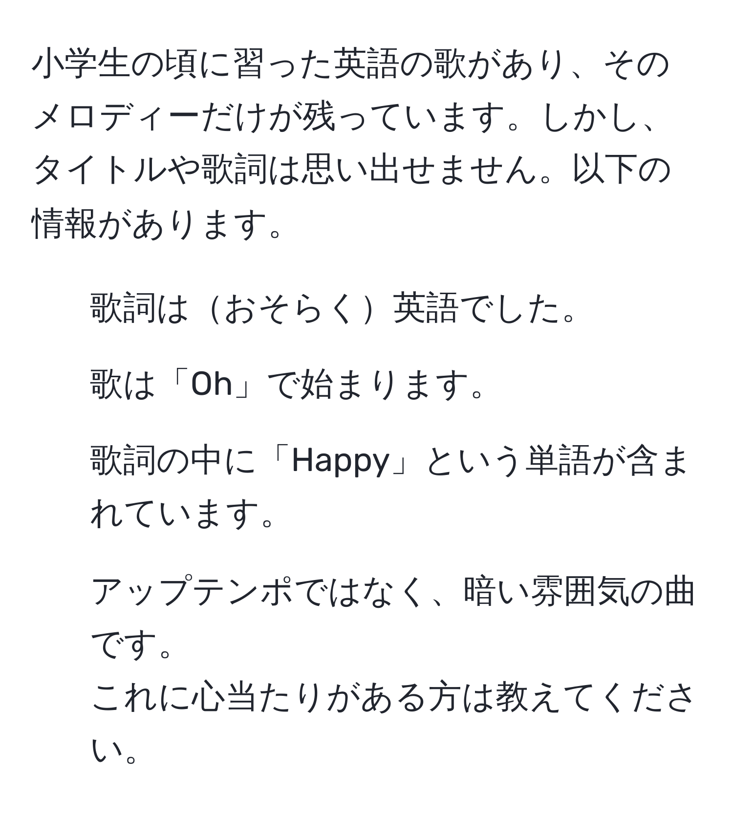 小学生の頃に習った英語の歌があり、そのメロディーだけが残っています。しかし、タイトルや歌詞は思い出せません。以下の情報があります。  
- 歌詞はおそらく英語でした。  
- 歌は「Oh」で始まります。  
- 歌詞の中に「Happy」という単語が含まれています。  
- アップテンポではなく、暗い雰囲気の曲です。  
これに心当たりがある方は教えてください。