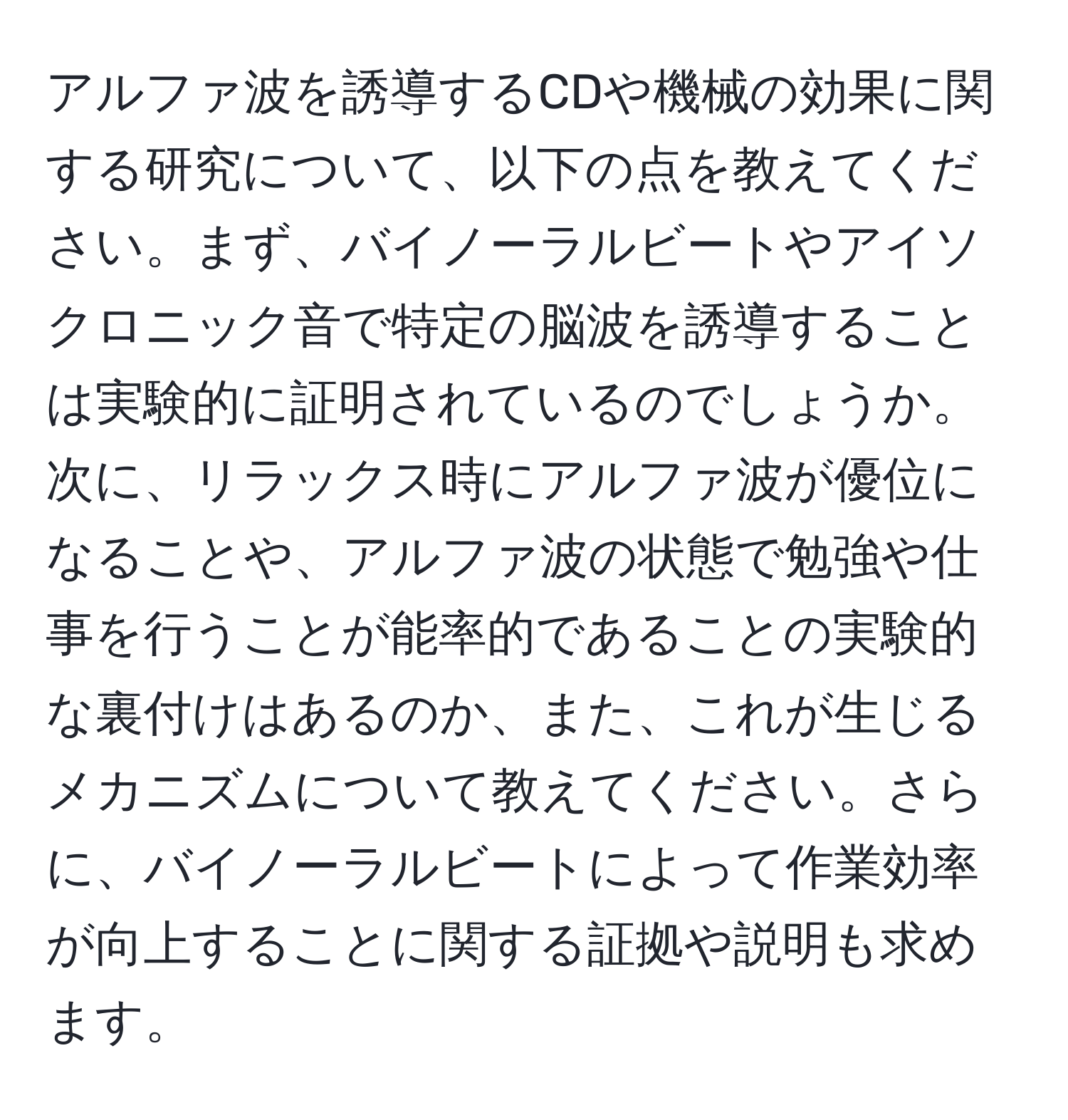 アルファ波を誘導するCDや機械の効果に関する研究について、以下の点を教えてください。まず、バイノーラルビートやアイソクロニック音で特定の脳波を誘導することは実験的に証明されているのでしょうか。次に、リラックス時にアルファ波が優位になることや、アルファ波の状態で勉強や仕事を行うことが能率的であることの実験的な裏付けはあるのか、また、これが生じるメカニズムについて教えてください。さらに、バイノーラルビートによって作業効率が向上することに関する証拠や説明も求めます。