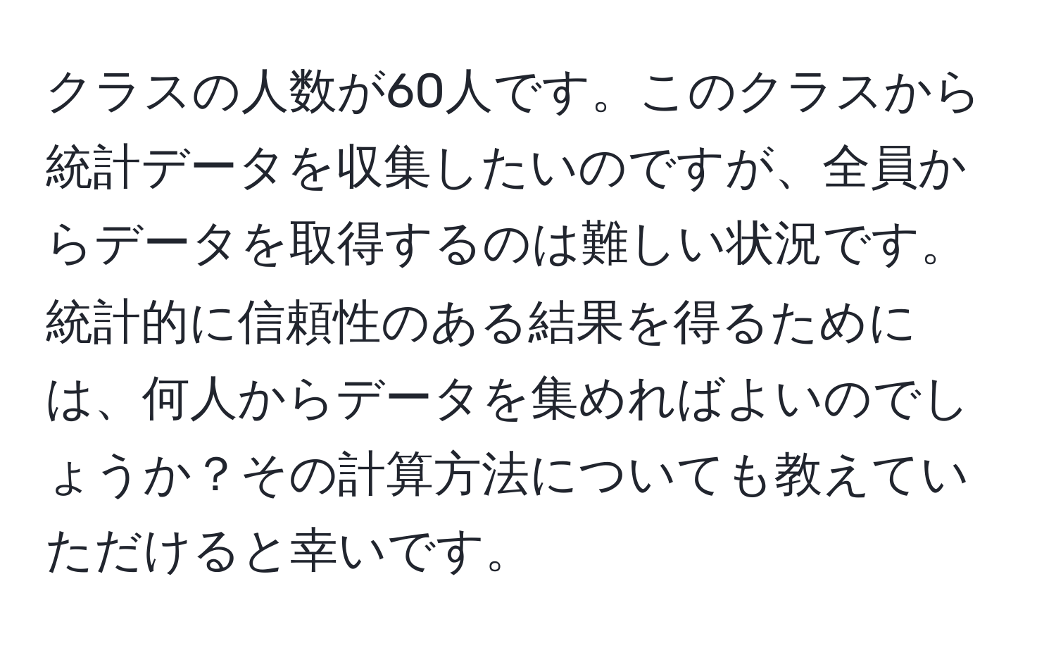 クラスの人数が60人です。このクラスから統計データを収集したいのですが、全員からデータを取得するのは難しい状況です。統計的に信頼性のある結果を得るためには、何人からデータを集めればよいのでしょうか？その計算方法についても教えていただけると幸いです。