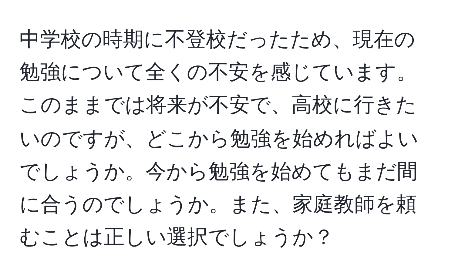 中学校の時期に不登校だったため、現在の勉強について全くの不安を感じています。このままでは将来が不安で、高校に行きたいのですが、どこから勉強を始めればよいでしょうか。今から勉強を始めてもまだ間に合うのでしょうか。また、家庭教師を頼むことは正しい選択でしょうか？